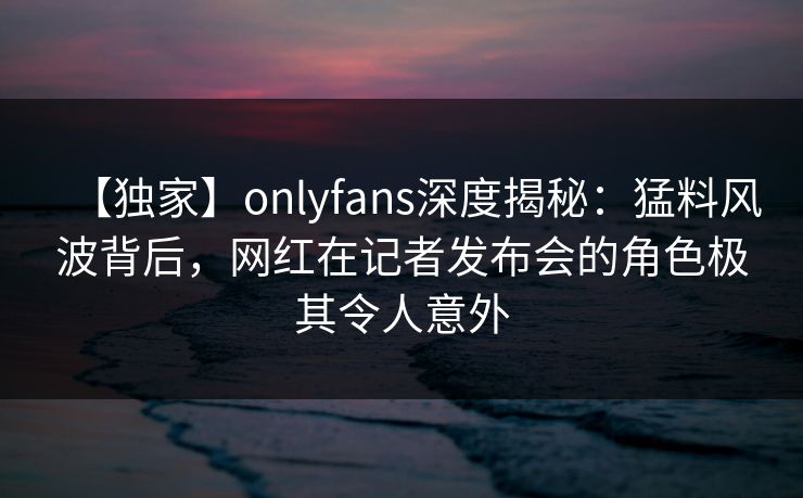 【独家】onlyfans深度揭秘:猛料风波背后,网红在记者发布会的角色极其令人意外 【独家】onlyfans深度揭秘:猛料风波背后,网红在记者发布会的角色极其令人意外