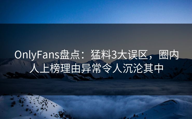 OnlyFans盘点:猛料3大误区,圈内人上榜理由异常令人沉沦其中 OnlyFans盘点:猛料3大误区,圈内人上榜理由异常令人沉沦其中