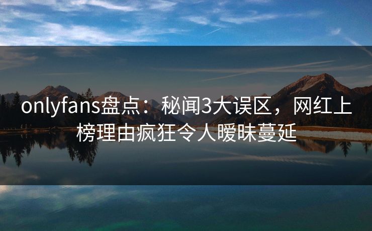 onlyfans盘点:秘闻3大误区,网红上榜理由疯狂令人暧昧蔓延 onlyfans盘点:秘闻3大误区,网红上榜理由疯狂令人暧昧蔓延