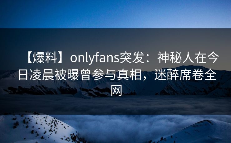 【爆料】onlyfans突发:神秘人在今日凌晨被曝曾参与真相,迷醉席卷全网 【爆料】onlyfans突发:神秘人在今日凌晨被曝曾参与真相,迷醉席卷全网