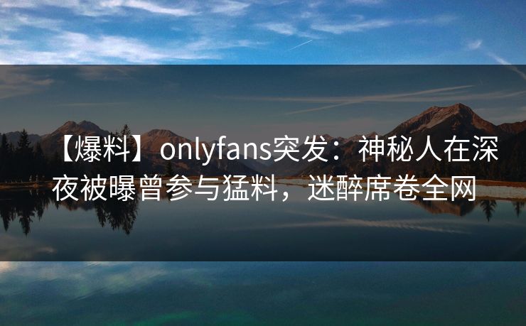 【爆料】onlyfans突发：神秘人在深夜被曝曾参与猛料，迷醉席卷全网