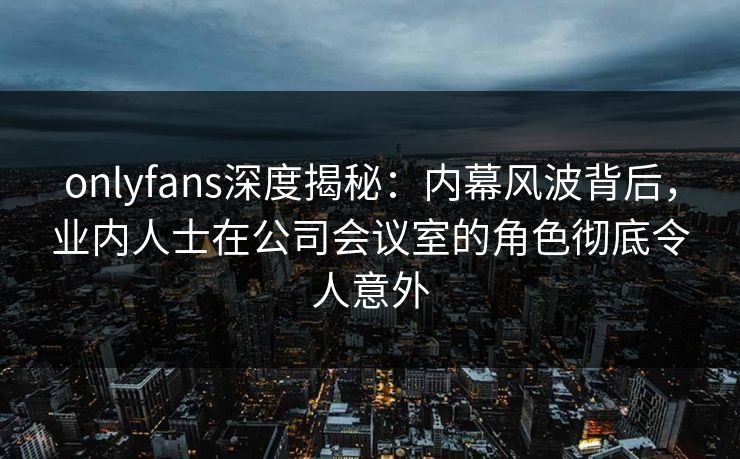onlyfans深度揭秘：内幕风波背后，业内人士在公司会议室的角色彻底令人意外