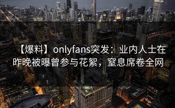 【爆料】onlyfans突发：业内人士在昨晚被曝曾参与花絮，窒息席卷全网