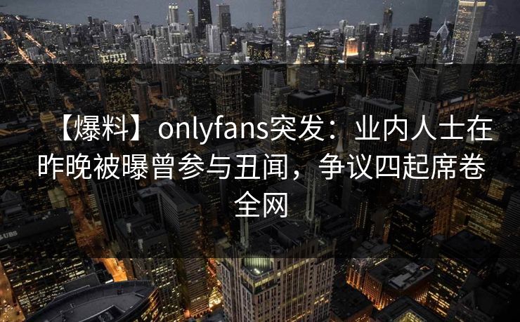 【爆料】onlyfans突发：业内人士在昨晚被曝曾参与丑闻，争议四起席卷全网