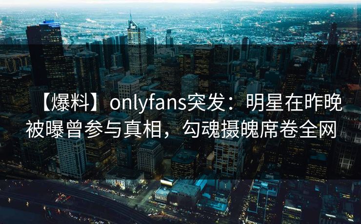 【爆料】onlyfans突发:明星在昨晚被曝曾参与真相,勾魂摄魄席卷全网 【爆料】onlyfans突发:明星在昨晚被曝曾参与真相,勾魂摄魄席卷全网