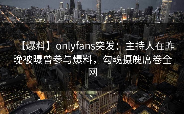 【爆料】onlyfans突发:主持人在昨晚被曝曾参与爆料,勾魂摄魄席卷全网 【爆料】onlyfans突发:主持人在昨晚被曝曾参与爆料,勾魂摄魄席卷全网