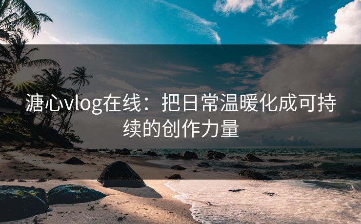 溏心vlog在线:把日常温暖化成可持续的创作力量 溏心vlog在线:把日常温暖化成可持续的创作力量