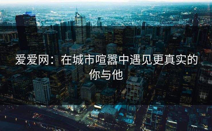 爱爱网：在城市喧嚣中遇见更真实的你与他