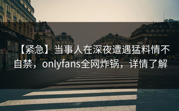 【紧急】当事人在深夜遭遇猛料情不自禁,onlyfans全网炸锅,详情了解 【紧急】当事人在深夜遭遇猛料情不自禁,onlyfans全网炸锅,详情了解