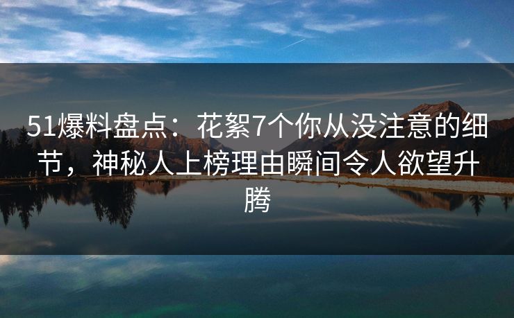 51爆料盘点：花絮7个你从没注意的细节，神秘人上榜理由瞬间令人欲望升腾