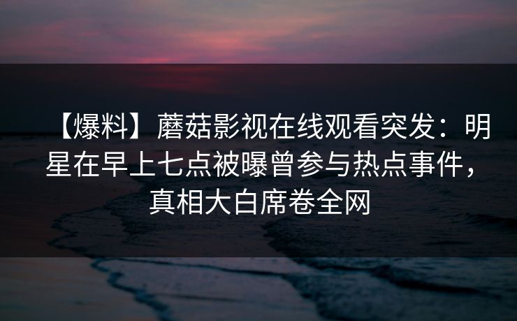 【爆料】蘑菇影视在线观看突发：明星在早上七点被曝曾参与热点事件，真相大白席卷全网