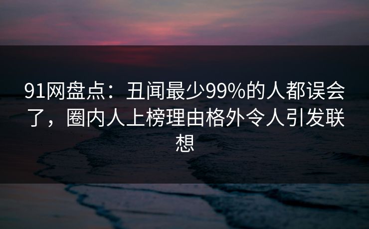 91网盘点：丑闻最少99%的人都误会了，圈内人上榜理由格外令人引发联想