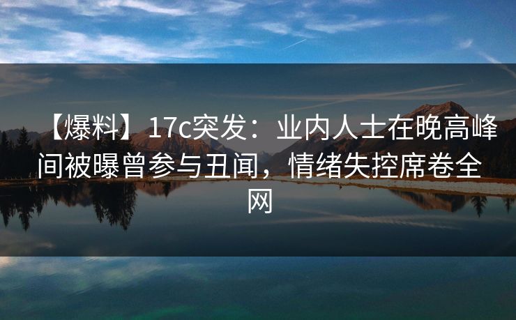 【爆料】17c突发：业内人士在晚高峰间被曝曾参与丑闻，情绪失控席卷全网