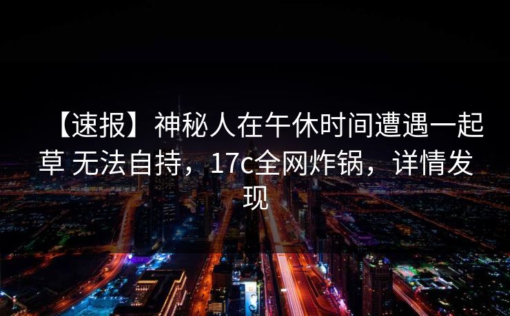 【速报】神秘人在午休时间遭遇一起草 无法自持，17c全网炸锅，详情发现