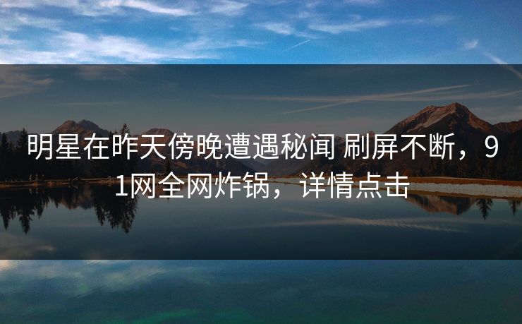 明星在昨天傍晚遭遇秘闻 刷屏不断，91网全网炸锅，详情点击
