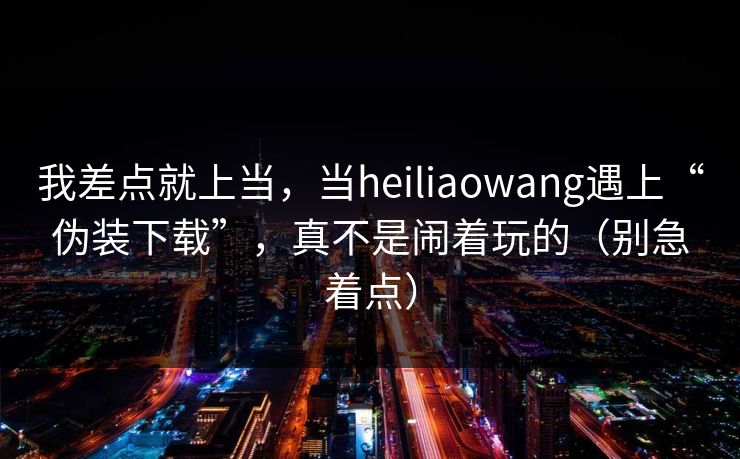 我差点就上当，当heiliaowang遇上“伪装下载”，真不是闹着玩的（别急着点）