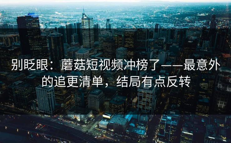 别眨眼：蘑菇短视频冲榜了——最意外的追更清单，结局有点反转