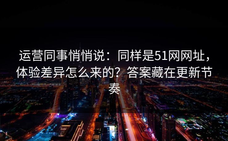 运营同事悄悄说：同样是51网网址，体验差异怎么来的？答案藏在更新节奏