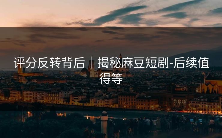 评分反转背后｜揭秘麻豆短剧-后续值得等