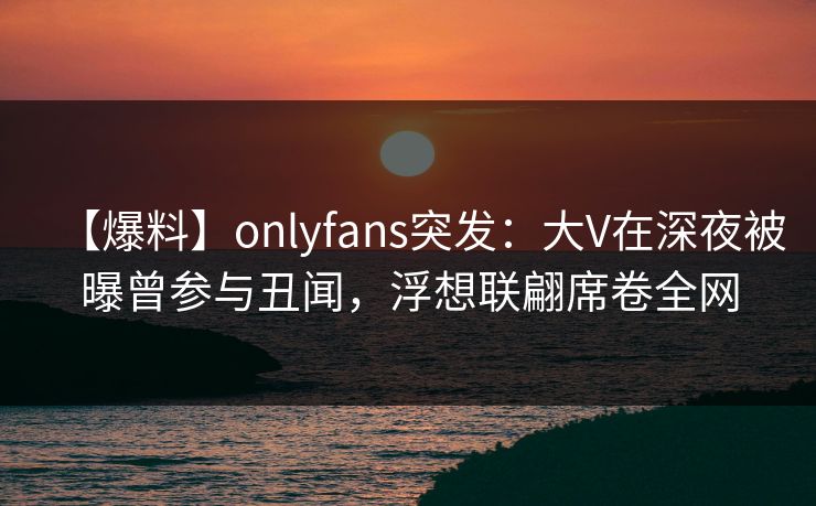 【爆料】onlyfans突发：大V在深夜被曝曾参与丑闻，浮想联翩席卷全网