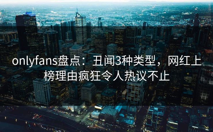 onlyfans盘点：丑闻3种类型，网红上榜理由疯狂令人热议不止