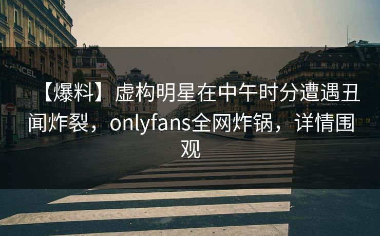 【爆料】虚构明星在中午时分遭遇丑闻炸裂,onlyfans全网炸锅,详情围观 【爆料】虚构明星在中午时分遭遇丑闻炸裂,onlyfans全网炸锅,详情围观