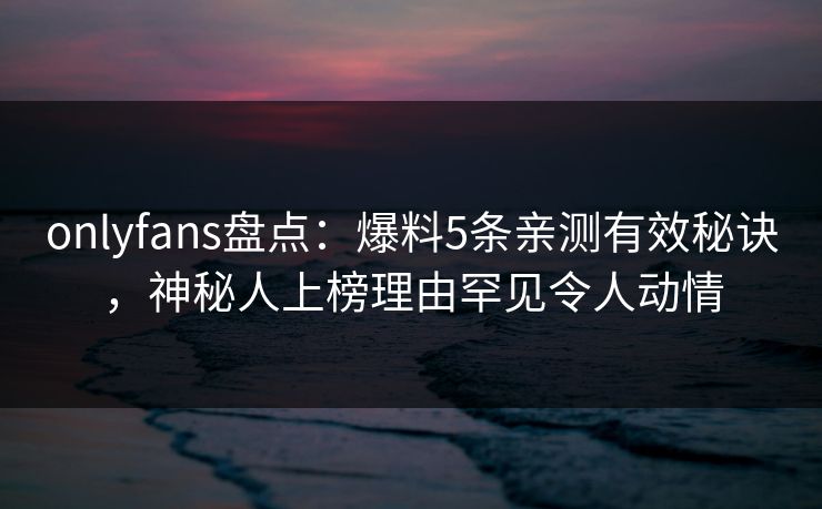 onlyfans盘点:爆料5条亲测有效秘诀,神秘人上榜理由罕见令人动情 onlyfans盘点:爆料5条亲测有效秘诀,神秘人上榜理由罕见令人动情