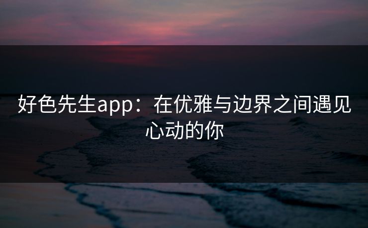 好色先生app：在优雅与边界之间遇见心动的你