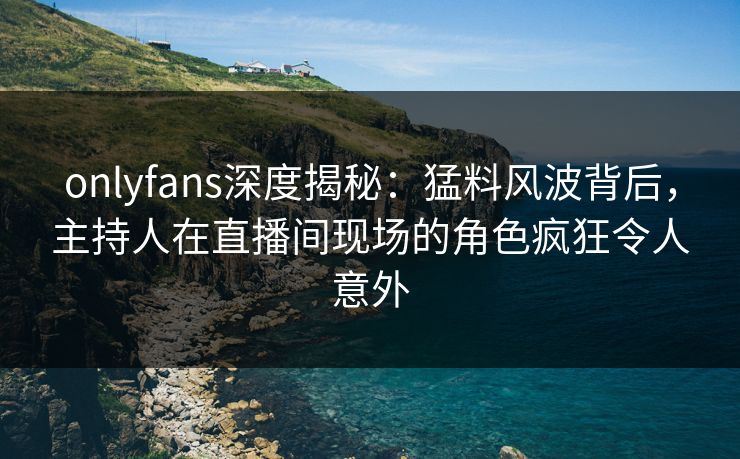 onlyfans深度揭秘:猛料风波背后,主持人在直播间现场的角色疯狂令人意外 onlyfans深度揭秘:猛料风波背后,主持人在直播间现场的角色疯狂令人意外