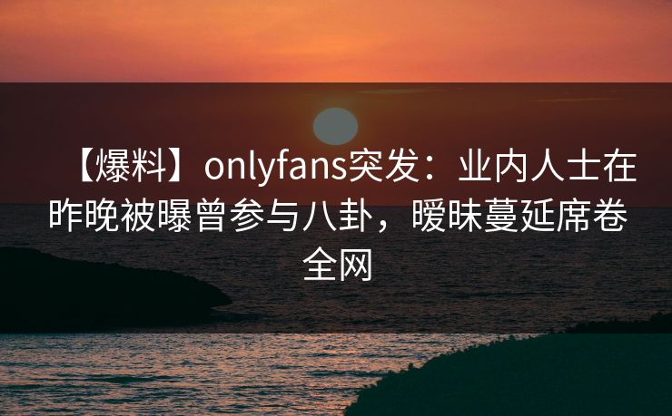 【爆料】onlyfans突发：业内人士在昨晚被曝曾参与八卦，暧昧蔓延席卷全网