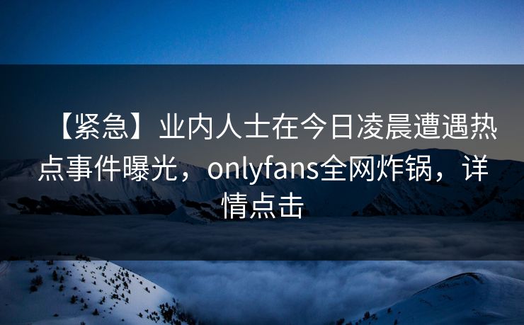 【紧急】业内人士在今日凌晨遭遇热点事件曝光,onlyfans全网炸锅,详情点击 【紧急】业内人士在今日凌晨遭遇热点事件曝光,onlyfans全网炸锅,详情点击