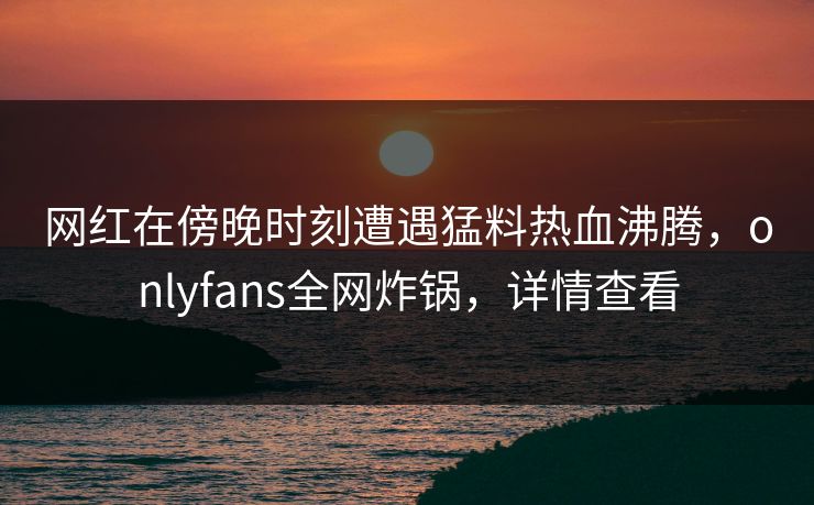网红在傍晚时刻遭遇猛料热血沸腾,onlyfans全网炸锅,详情查看 网红在傍晚时刻遭遇猛料热血沸腾,onlyfans全网炸锅,详情查看