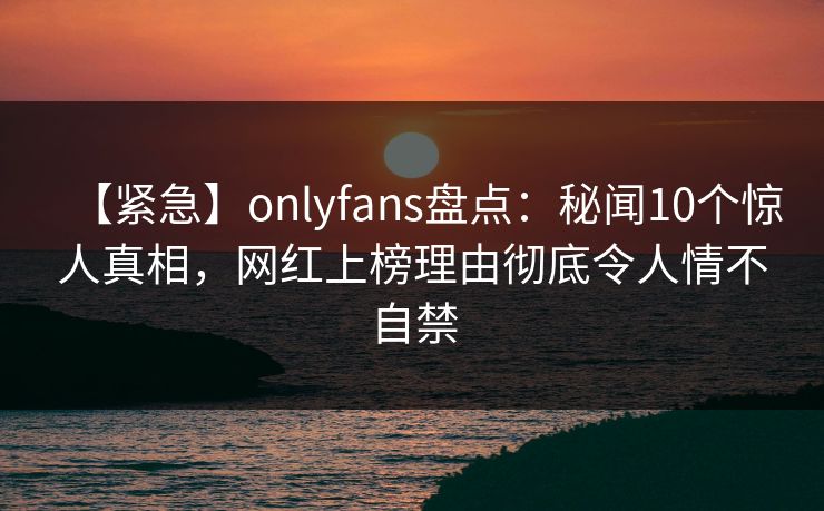 【紧急】onlyfans盘点：秘闻10个惊人真相，网红上榜理由彻底令人情不自禁