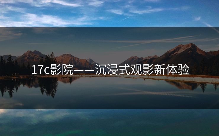 17c影院——沉浸式观影新体验 17c影院——沉浸式观影新体验