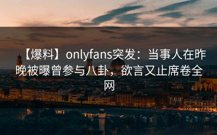 【爆料】onlyfans突发：当事人在昨晚被曝曾参与八卦，欲言又止席卷全网