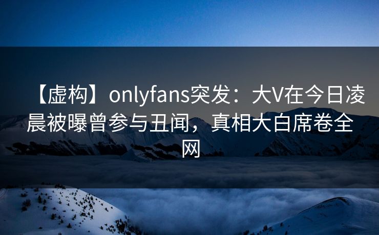 【虚构】onlyfans突发:大V在今日凌晨被曝曾参与丑闻,真相大白席卷全网 【虚构】onlyfans突发:大V在今日凌晨被曝曾参与丑闻,真相大白席卷全网
