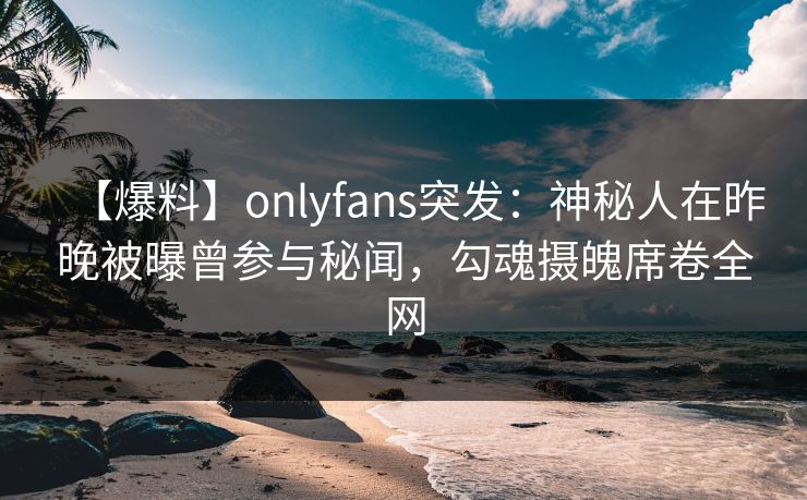 【爆料】onlyfans突发:神秘人在昨晚被曝曾参与秘闻,勾魂摄魄席卷全网 【爆料】onlyfans突发:神秘人在昨晚被曝曾参与秘闻,勾魂摄魄席卷全网