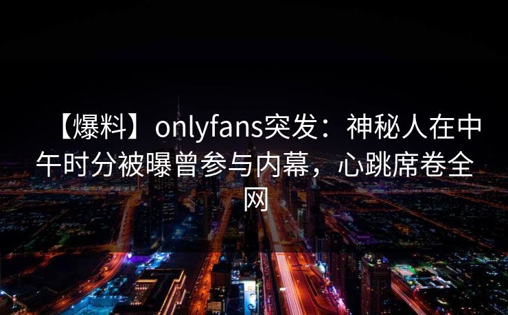 【爆料】onlyfans突发：神秘人在中午时分被曝曾参与内幕，心跳席卷全网