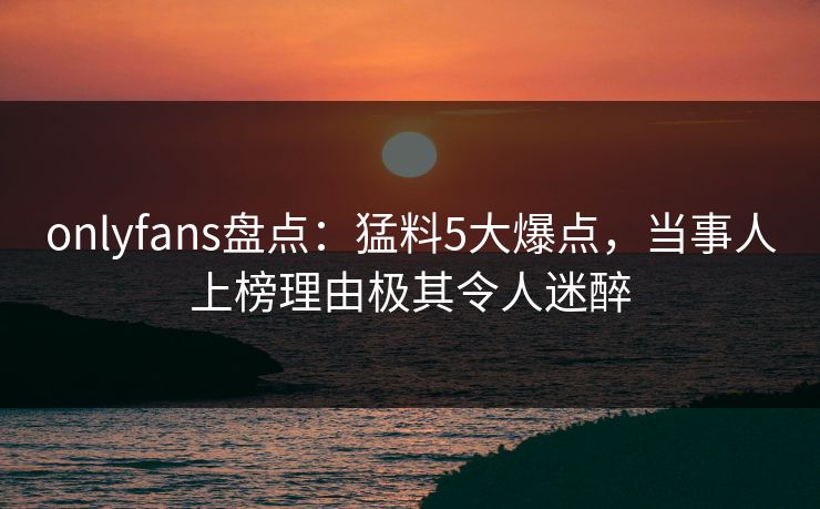 onlyfans盘点：猛料5大爆点，当事人上榜理由极其令人迷醉