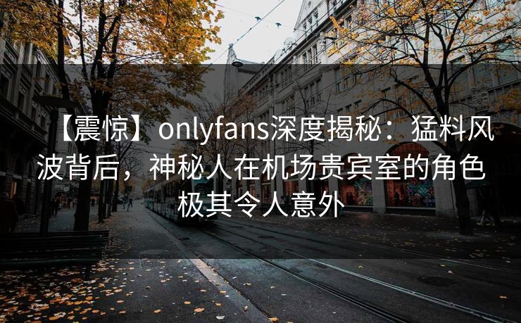 【震惊】onlyfans深度揭秘:猛料风波背后,神秘人在机场贵宾室的角色极其令人意外 【震惊】onlyfans深度揭秘:猛料风波背后,神秘人在机场贵宾室的角色极其令人意外