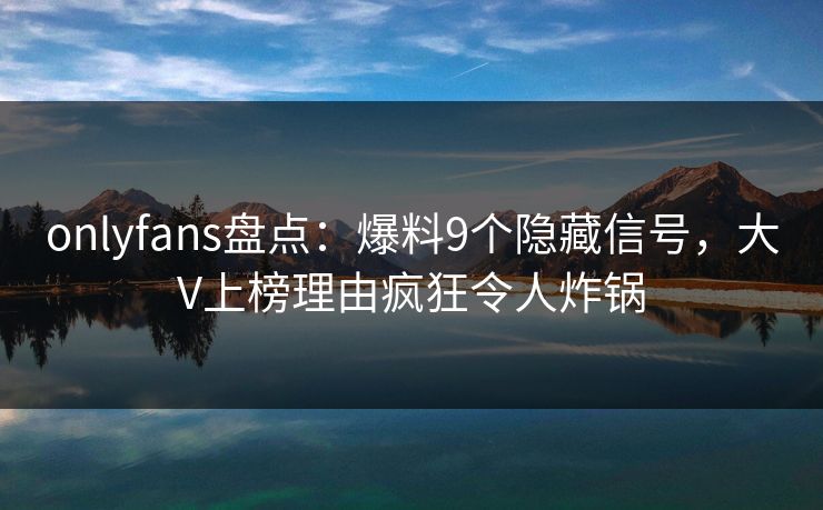 onlyfans盘点：爆料9个隐藏信号，大V上榜理由疯狂令人炸锅