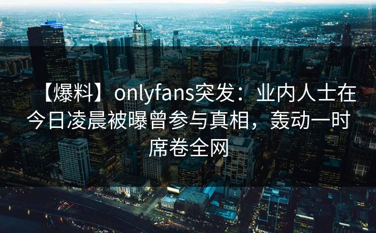【爆料】onlyfans突发：业内人士在今日凌晨被曝曾参与真相，轰动一时席卷全网
