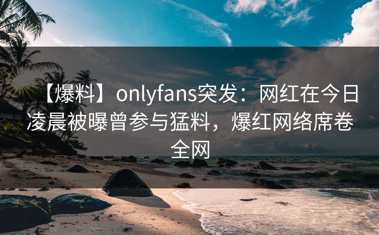 【爆料】onlyfans突发：网红在今日凌晨被曝曾参与猛料，爆红网络席卷全网