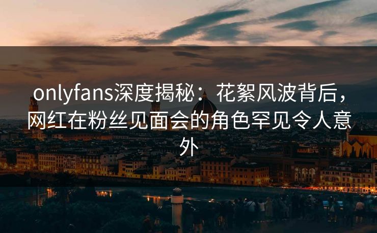 onlyfans深度揭秘:花絮风波背后,网红在粉丝见面会的角色罕见令人意外 onlyfans深度揭秘:花絮风波背后,网红在粉丝见面会的角色罕见令人意外