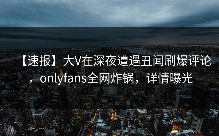【速报】大V在深夜遭遇丑闻刷爆评论,onlyfans全网炸锅,详情曝光 【速报】大V在深夜遭遇丑闻刷爆评论,onlyfans全网炸锅,详情曝光