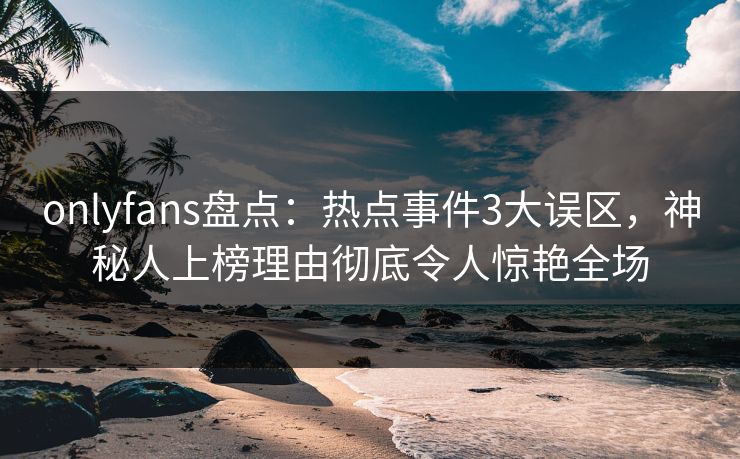 onlyfans盘点：热点事件3大误区，神秘人上榜理由彻底令人惊艳全场