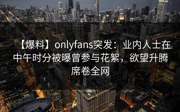 【爆料】onlyfans突发:业内人士在中午时分被曝曾参与花絮,欲望升腾席卷全网 【爆料】onlyfans突发:业内人士在中午时分被曝曾参与花絮,欲望升腾席卷全网