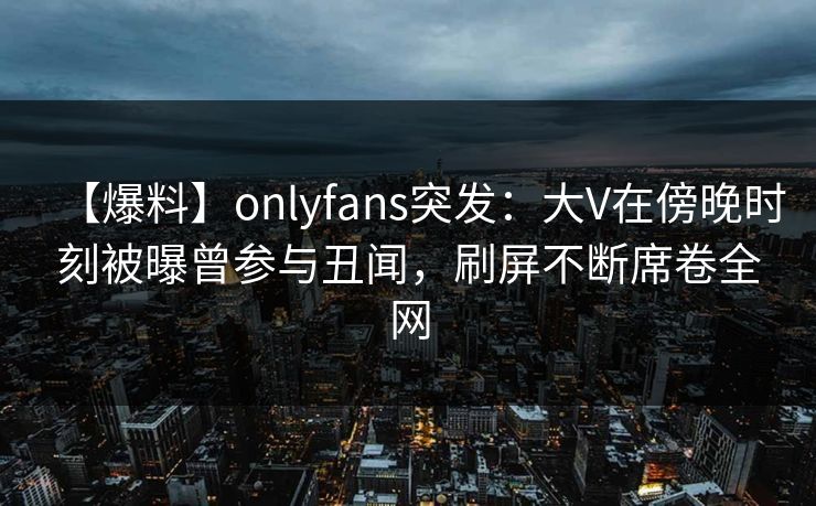 【爆料】onlyfans突发：大V在傍晚时刻被曝曾参与丑闻，刷屏不断席卷全网