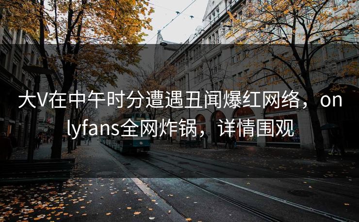 大V在中午时分遭遇丑闻爆红网络,onlyfans全网炸锅,详情围观 大V在中午时分遭遇丑闻爆红网络,onlyfans全网炸锅,详情围观