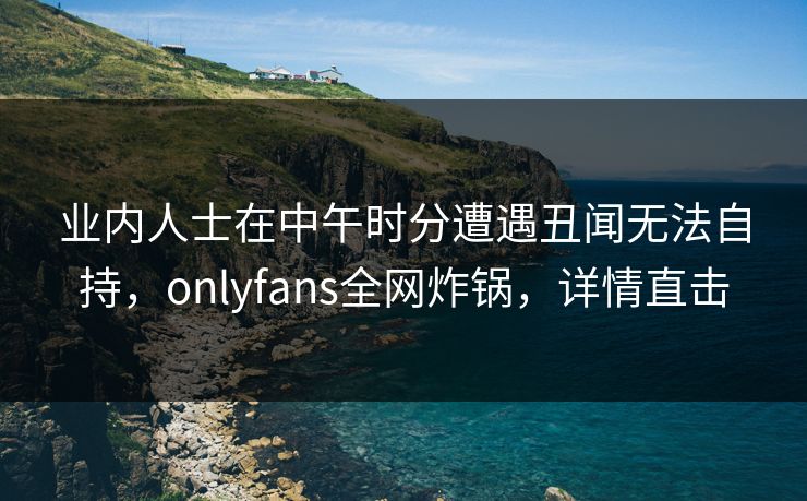业内人士在中午时分遭遇丑闻无法自持,onlyfans全网炸锅,详情直击 业内人士在中午时分遭遇丑闻无法自持,onlyfans全网炸锅,详情直击